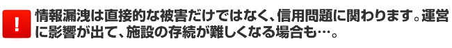 情報漏洩は直接的な被害だけではなく、信用問題に関わります。運営に影響が出て、施設の存続が難しくなる場合も…。